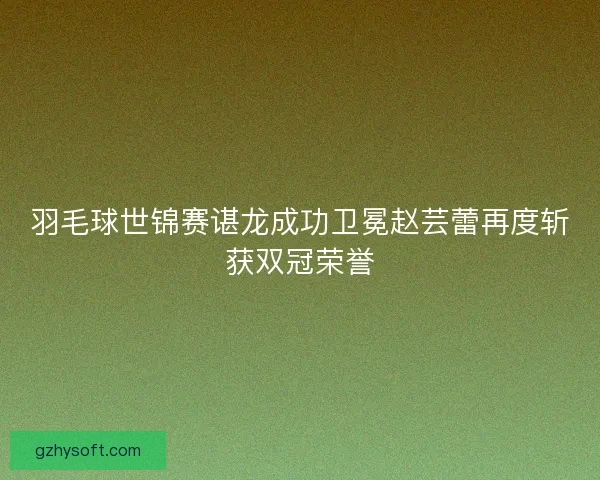 羽毛球世锦赛谌龙成功卫冕赵芸蕾再度斩获双冠荣誉