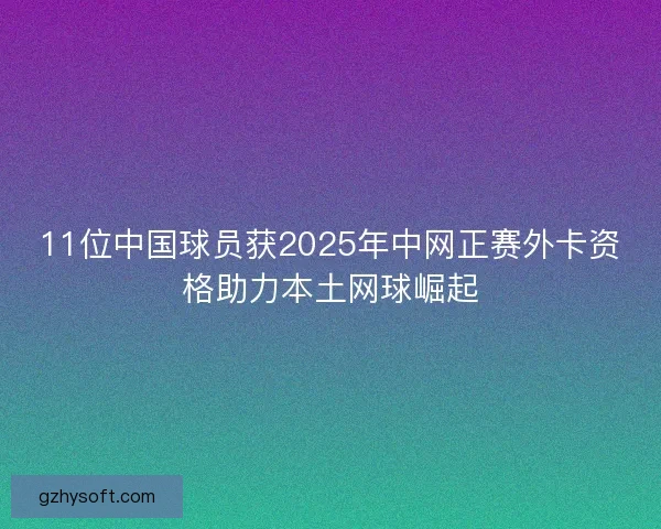 11位中国球员获2025年中网正赛外卡资格助力本土网球崛起