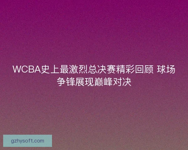 WCBA史上最激烈总决赛精彩回顾 球场争锋展现巅峰对决