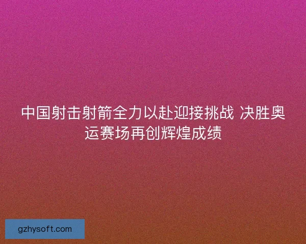 中国射击射箭全力以赴迎接挑战 决胜奥运赛场再创辉煌成绩 中国射击射箭全力以赴迎接挑战 决胜奥运赛场再创辉煌成绩