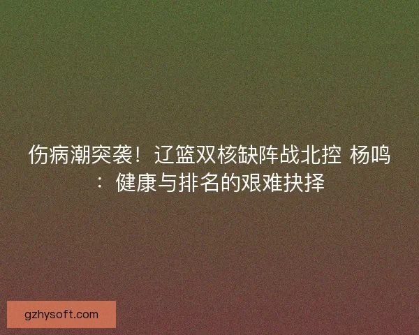 伤病潮突袭！辽篮双核缺阵战北控 杨鸣：健康与排名的艰难抉择