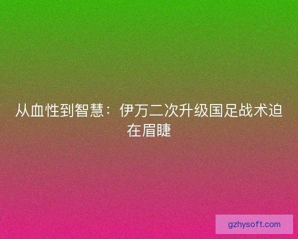 从血性到智慧：伊万二次升级国足战术迫在眉睫