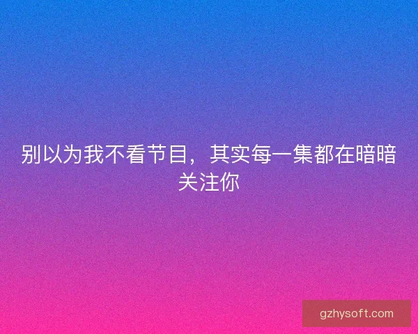 别以为我不看节目，其实每一集都在暗暗关注你