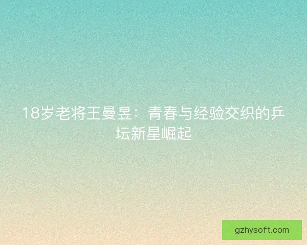 18岁老将王曼昱：青春与经验交织的乒坛新星崛起