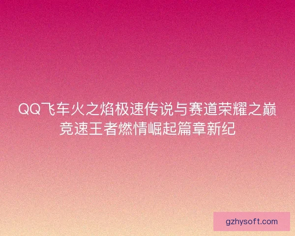 QQ飞车火之焰极速传说与赛道荣耀之巅竞速王者燃情崛起篇章新纪