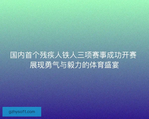 国内首个残疾人铁人三项赛事成功开赛 展现勇气与毅力的体育盛宴