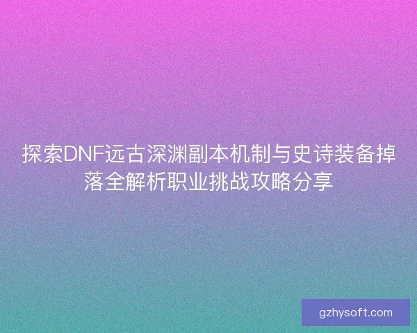 探索DNF远古深渊副本机制与史诗装备掉落全解析职业挑战攻略分享
