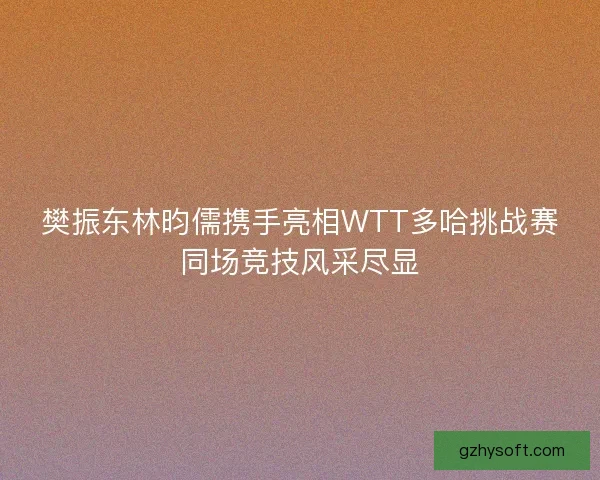 樊振东林昀儒携手亮相WTT多哈挑战赛同场竞技风采尽显