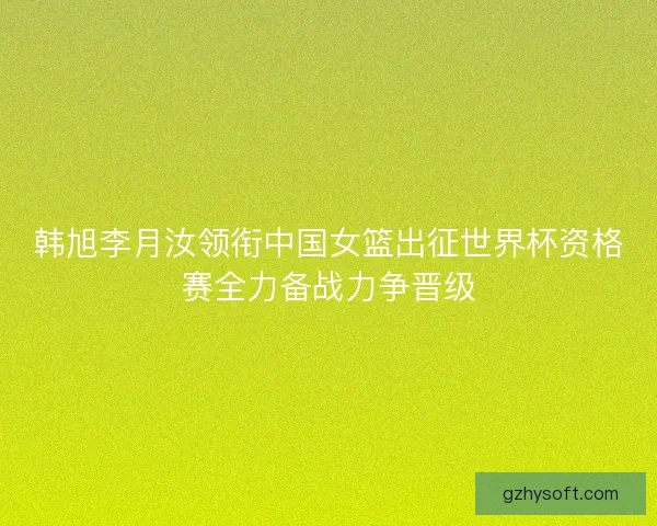 韩旭李月汝领衔中国女篮出征世界杯资格赛全力备战力争晋级