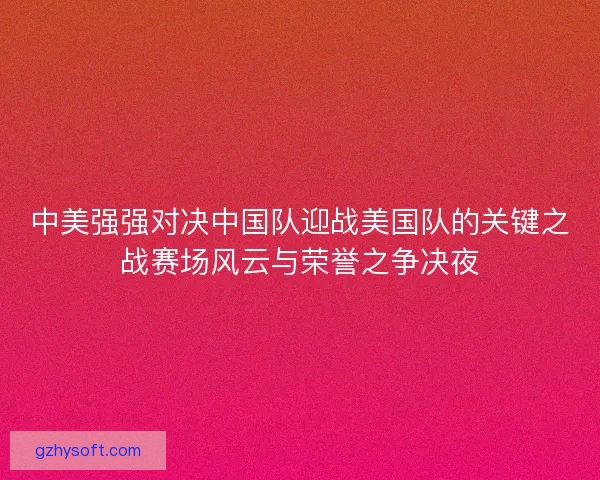 中美强强对决中国队迎战美国队的关键之战赛场风云与荣誉之争决夜