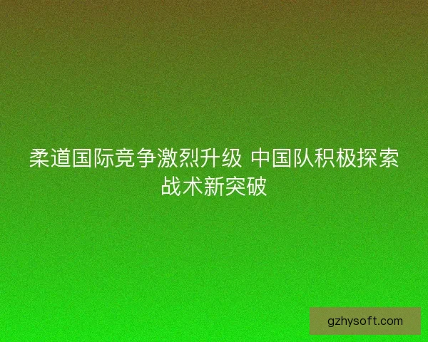 柔道国际竞争激烈升级 中国队积极探索战术新突破