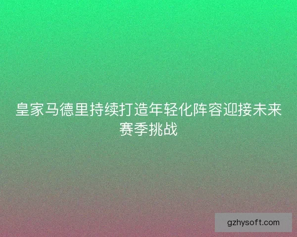 皇家马德里持续打造年轻化阵容迎接未来赛季挑战