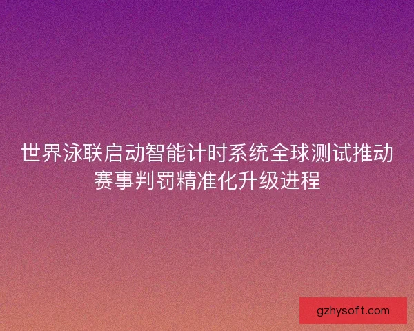 世界泳联启动智能计时系统全球测试推动赛事判罚精准化升级进程