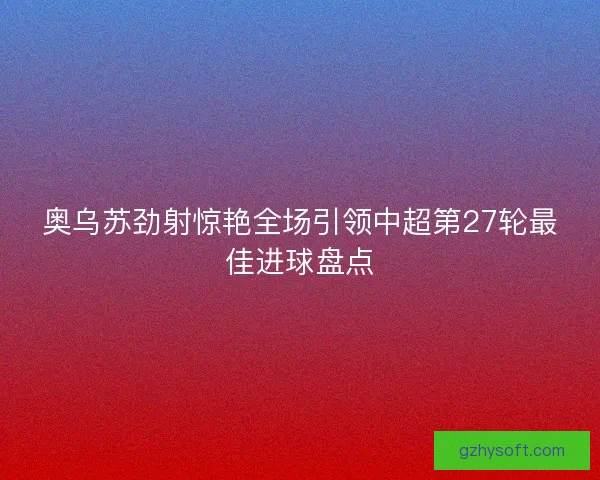 奥乌苏劲射惊艳全场引领中超第27轮最佳进球盘点