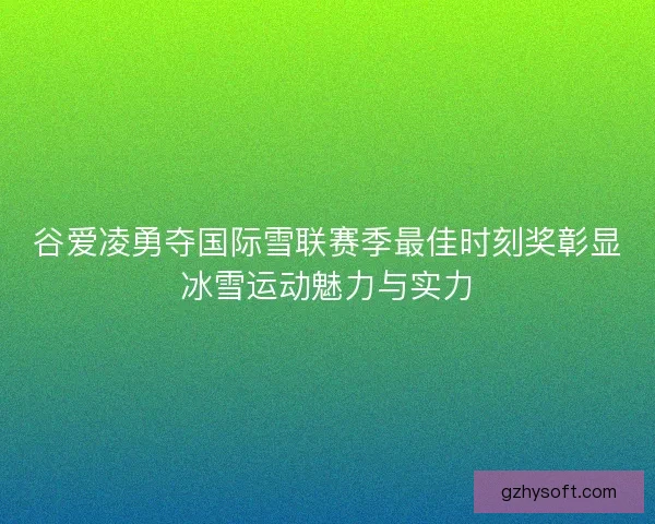 谷爱凌勇夺国际雪联赛季最佳时刻奖彰显冰雪运动魅力与实力