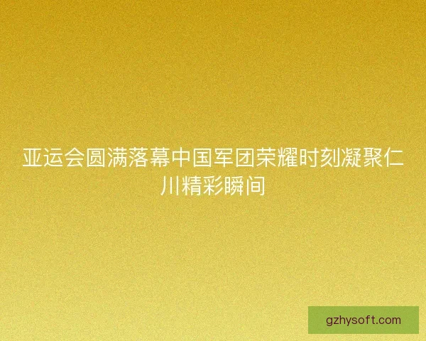 亚运会圆满落幕中国军团荣耀时刻凝聚仁川精彩瞬间 亚运会圆满落幕中国军团荣耀时刻凝聚仁川精彩瞬间