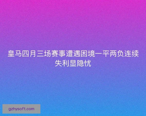 皇马四月三场赛事遭遇困境一平两负连续失利显隐忧 皇马四月三场赛事遭遇困境一平两负连续失利显隐忧