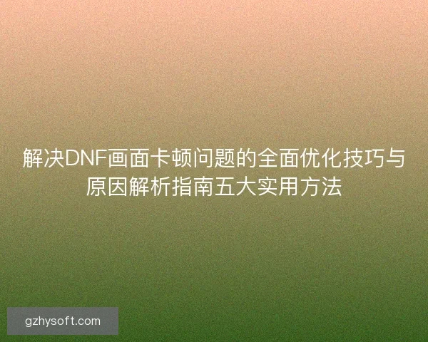 解决DNF画面卡顿问题的全面优化技巧与原因解析指南五大实用方法 解决DNF画面卡顿问题的全面优化技巧与原因解析指南五大实用方法