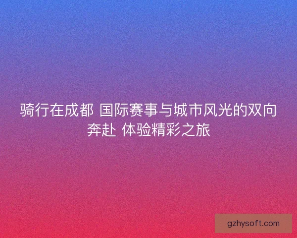 骑行在成都 国际赛事与城市风光的双向奔赴 体验精彩之旅