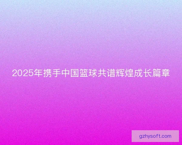 2025年携手中国篮球共谱辉煌成长篇章