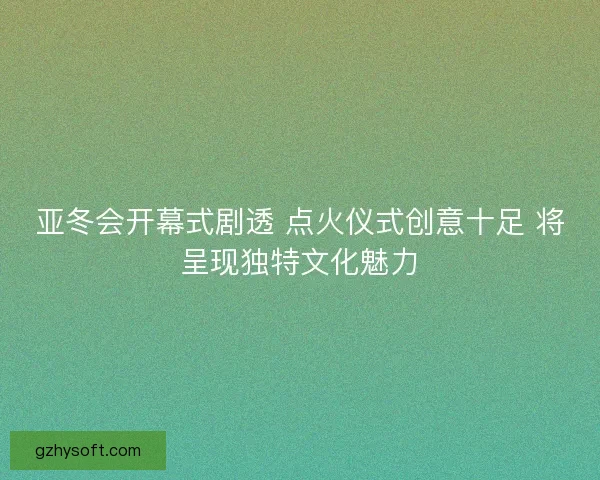 亚冬会开幕式剧透 点火仪式创意十足 将呈现独特文化魅力