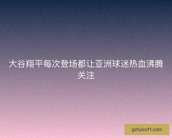大谷翔平每次登场都让亚洲球迷热血沸腾关注