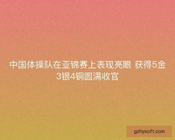 中国体操队在亚锦赛上表现亮眼 获得5金3银4铜圆满收官