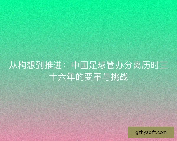 从构想到推进：中国足球管办分离历时三十六年的变革与挑战