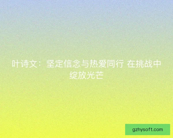 叶诗文：坚定信念与热爱同行 在挑战中绽放光芒